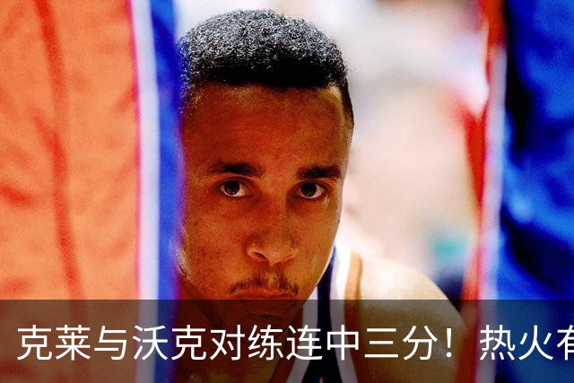 克莱与沃克对练连中三分！热火有意他组3星全射 迈媒：詹皇汤神底薪来投