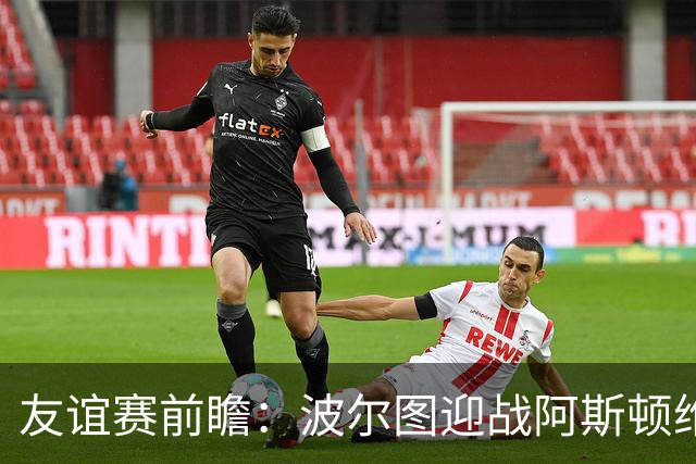 友谊赛前瞻：波尔图迎战阿斯顿维拉，双冠残阵巨龙球场交锋
