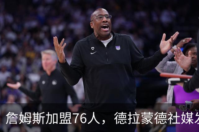 詹姆斯加盟76人，德拉蒙德社媒发声引热议，走早了？
